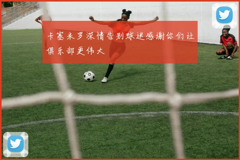卡塞米罗深情告别球迷感谢你们让俱乐部更伟大