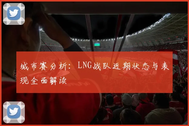 城市赛分析：LNG战队近期状态与表现全面解读