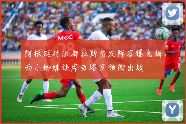 阿根廷对洪都拉斯首发阵容曝光梅西小蜘蛛缺席劳塔罗领衔出战