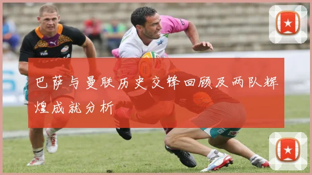 巴萨与曼联历史交锋回顾及两队辉煌成就分析