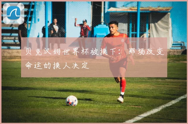 贝克汉姆世界杯被换下：那场改变命运的换人决定