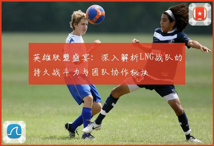 英雄联盟盛宴：深入解析LNG战队的持久战斗力与团队协作秘诀